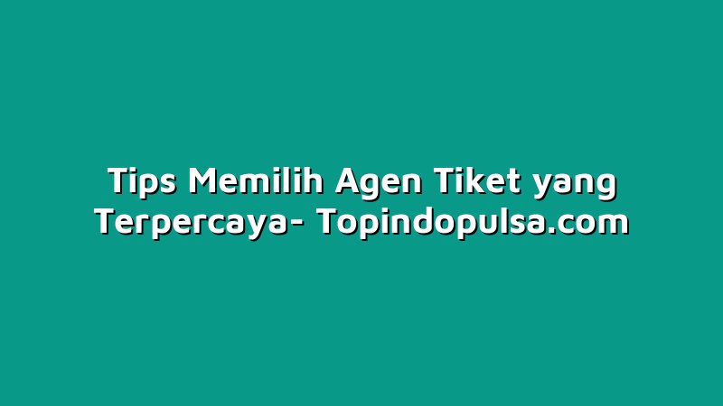 Tips Memilih Agen Tiket yang Terpercaya