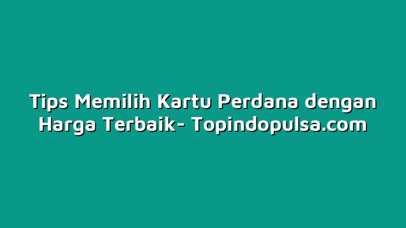 Tips Memilih Kartu Perdana dengan Harga Terbaik