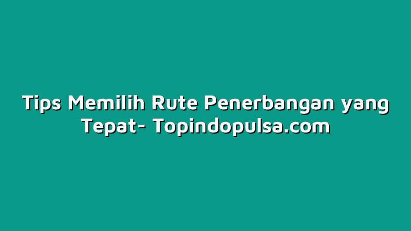 Tips Memilih Rute Penerbangan yang Tepat
