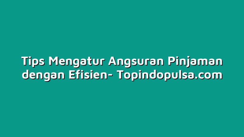 Tips Mengatur Angsuran Pinjaman dengan Efisien