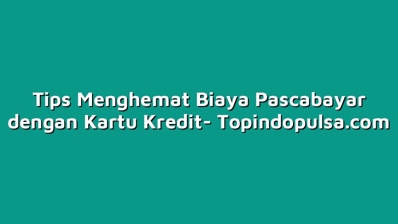 Tips Menghemat Biaya Pascabayar dengan Kartu Kredit