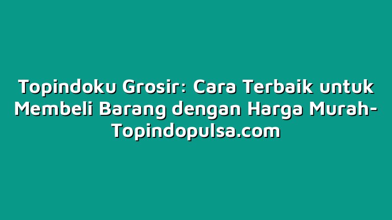 Topindoku Grosir: Cara Terbaik untuk Membeli Barang dengan Harga Murah