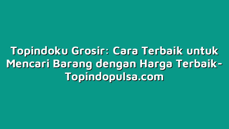 Topindoku Grosir: Cara Terbaik untuk Mencari Barang dengan Harga Terbaik