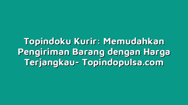 Topindoku Kurir: Memudahkan Pengiriman Barang dengan Harga Terjangkau