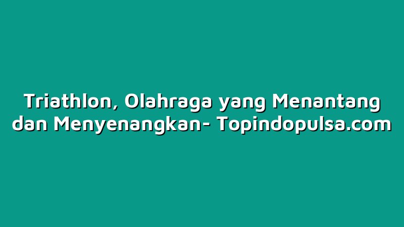 Triathlon, Olahraga yang Menantang dan Menyenangkan