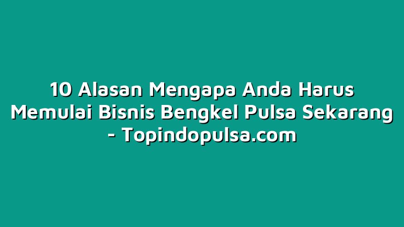 10 Alasan Mengapa Anda Harus Memulai Bisnis Bengkel Pulsa Sekarang