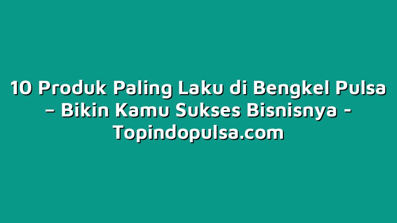 10 Produk Paling Laku di Bengkel Pulsa – Bikin Kamu Sukses Bisnisnya