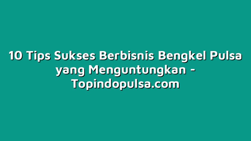 10 Tips Sukses Berbisnis Bengkel Pulsa yang Menguntungkan