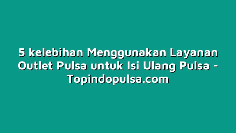 5 kelebihan Menggunakan Layanan Outlet Pulsa untuk Isi Ulang Pulsa