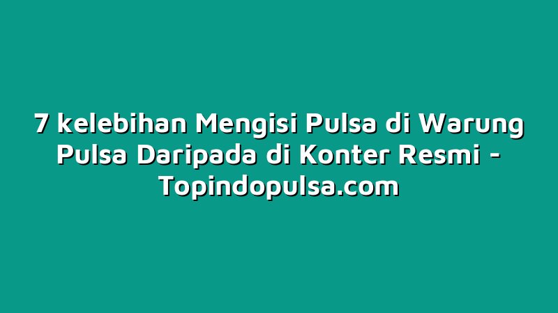 7 kelebihan Mengisi Pulsa di Warung Pulsa Daripada di Konter Resmi