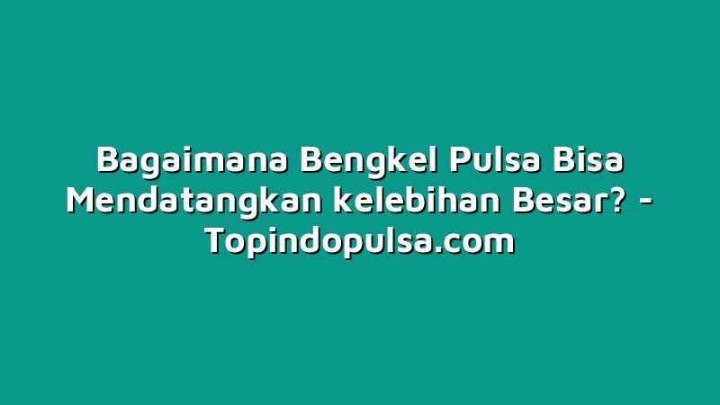 Bagaimana Bengkel Pulsa Bisa Mendatangkan kelebihan Besar?