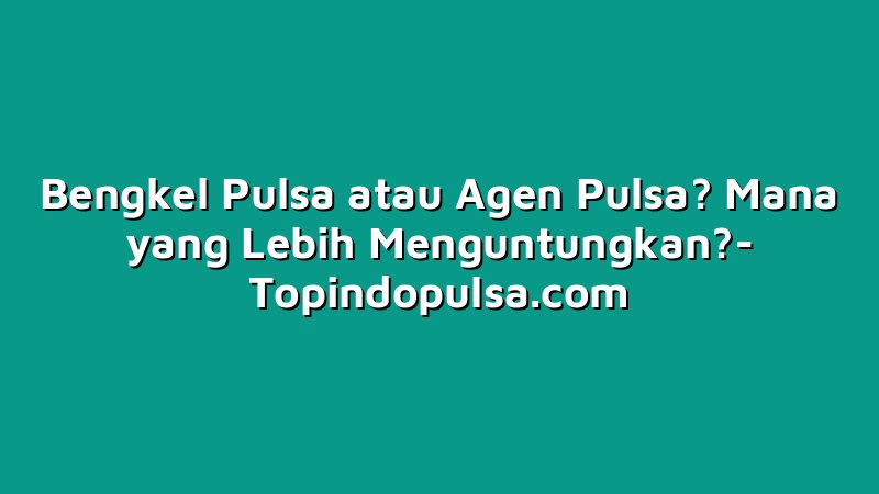 Bengkel Pulsa atau Agen Pulsa? Mana yang Lebih Menguntungkan?
