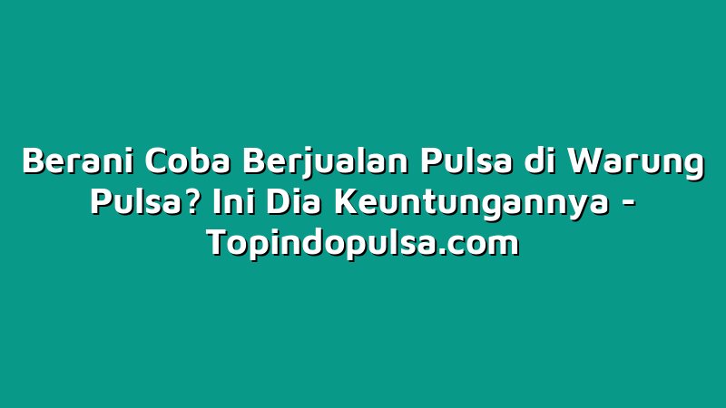 Berani Coba Berjualan Pulsa di Warung Pulsa? Ini Dia Keuntungannya