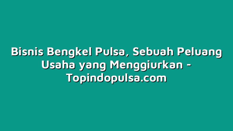 Bisnis Bengkel Pulsa, Sebuah Peluang Usaha yang Menggiurkan