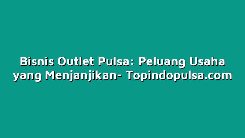 Bisnis Outlet Pulsa: Peluang Usaha yang Menjanjikan