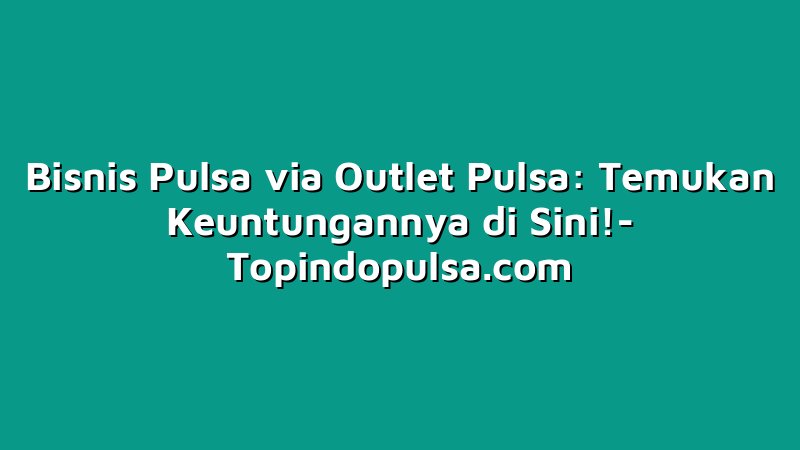 Bisnis Pulsa via Outlet Pulsa: Temukan Keuntungannya di Sini!