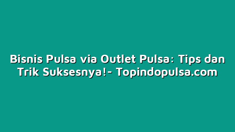 Bisnis Pulsa via Outlet Pulsa: Tips dan Trik Suksesnya!