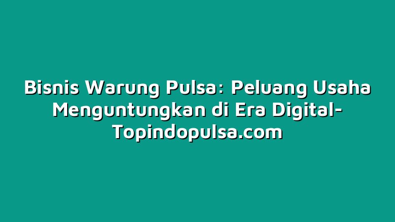 Bisnis Warung Pulsa: Peluang Usaha Menguntungkan di Era Digital