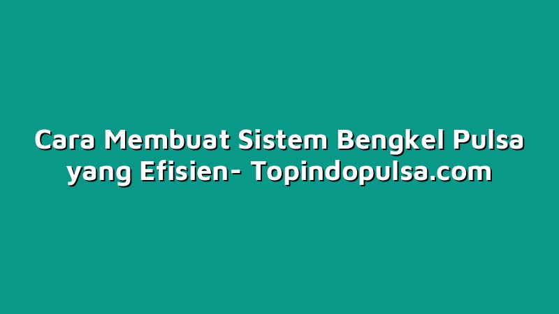 Cara Membuat Sistem Bengkel Pulsa yang Efisien