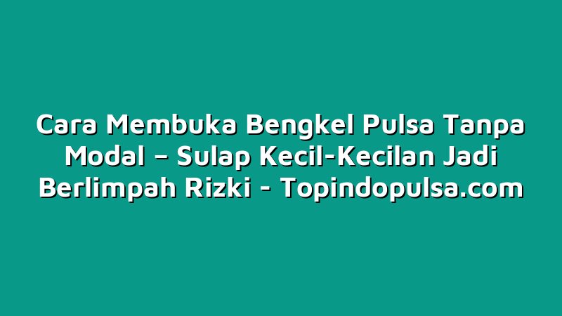 Cara Membuka Bengkel Pulsa Tanpa Modal – Sulap Kecil-Kecilan Jadi Berlimpah Rizki