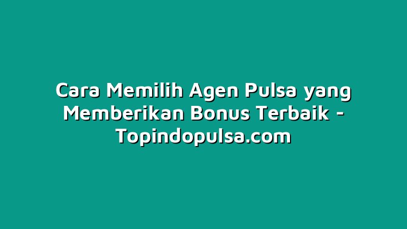 Cara Memilih Agen Pulsa yang Memberikan Bonus Terbaik