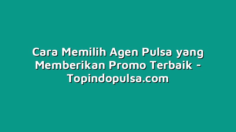 Cara Memilih Agen Pulsa yang Memberikan Promo Terbaik