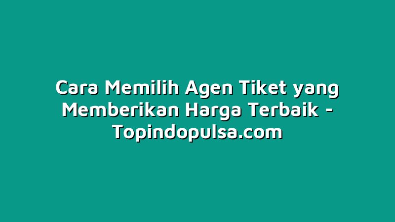 Cara Memilih Agen Tiket yang Memberikan Harga Terbaik