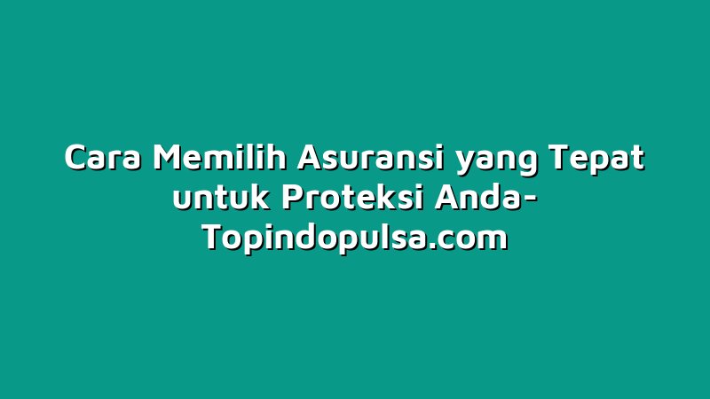 Cara Memilih Asuransi yang Tepat untuk Proteksi Anda
