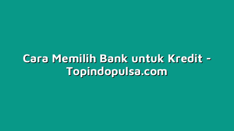 Cara Memilih Bank untuk Kredit
