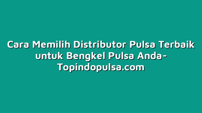 Cara Memilih Distributor Pulsa Terbaik untuk Bengkel Pulsa Anda