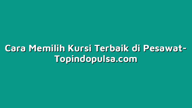 Cara Memilih Kursi Terbaik di Pesawat