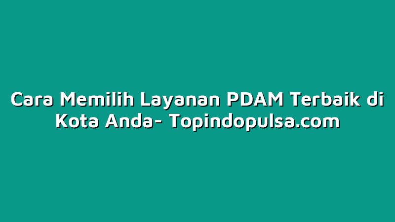 Cara Memilih Layanan PDAM Terbaik di Kota Anda
