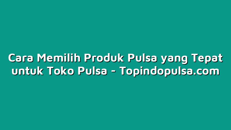 Cara Memilih Produk Pulsa yang Tepat untuk Toko Pulsa