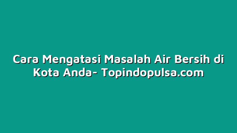 Cara Mengatasi Masalah Air Bersih di Kota Anda