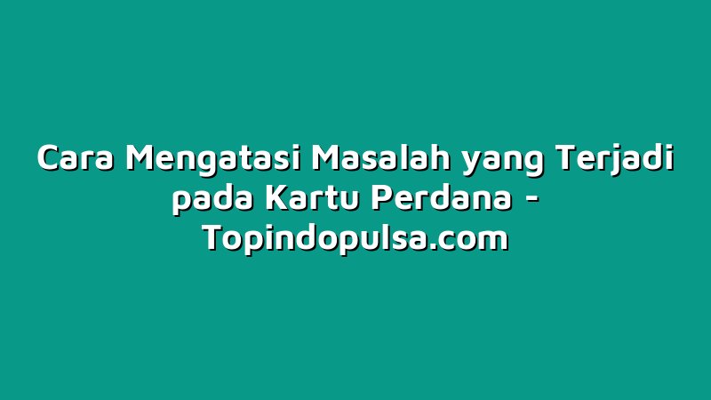 Cara Mengatasi Masalah yang Terjadi pada Kartu Perdana