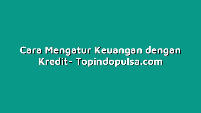 Cara Mengatur Keuangan dengan Kredit
