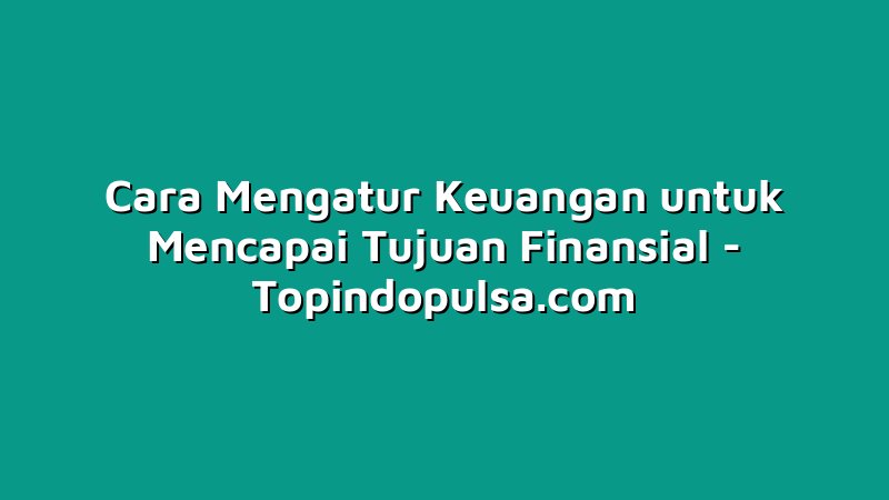 Cara Mengatur Keuangan untuk Mencapai Tujuan Finansial
