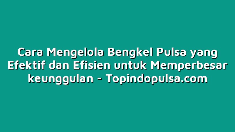Cara Mengelola Bengkel Pulsa yang Efektif dan Efisien untuk Memperbesar keunggulan