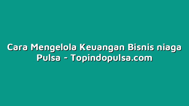 Cara Mengelola Keuangan Bisnis niaga Pulsa
