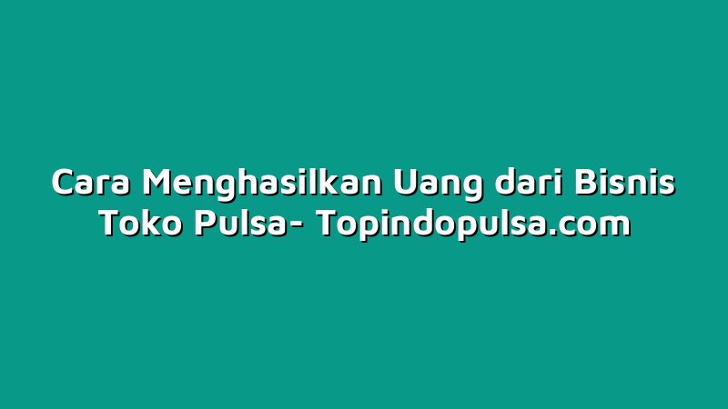 Cara Menghasilkan Uang dari Bisnis Toko Pulsa