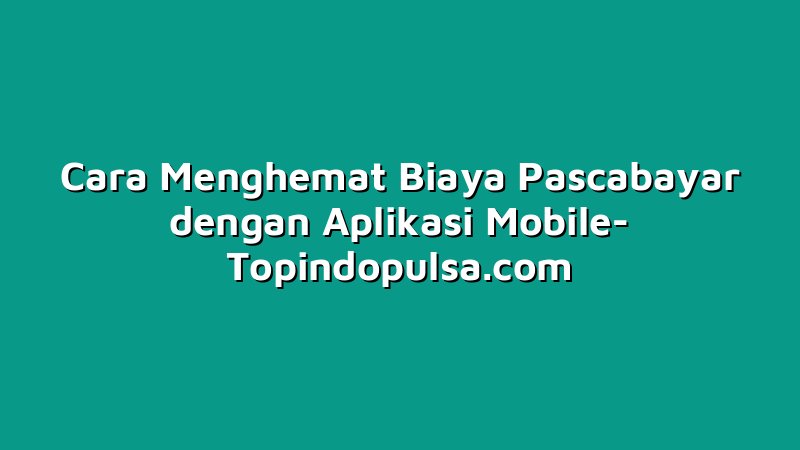 Cara Menghemat Biaya Pascabayar dengan Aplikasi Mobile