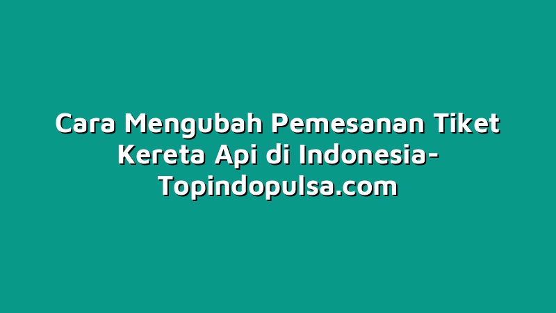Cara Mengubah Pemesanan Tiket Kereta Api di Indonesia