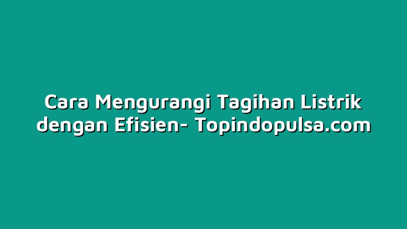 Cara Mengurangi Tagihan Listrik dengan Efisien