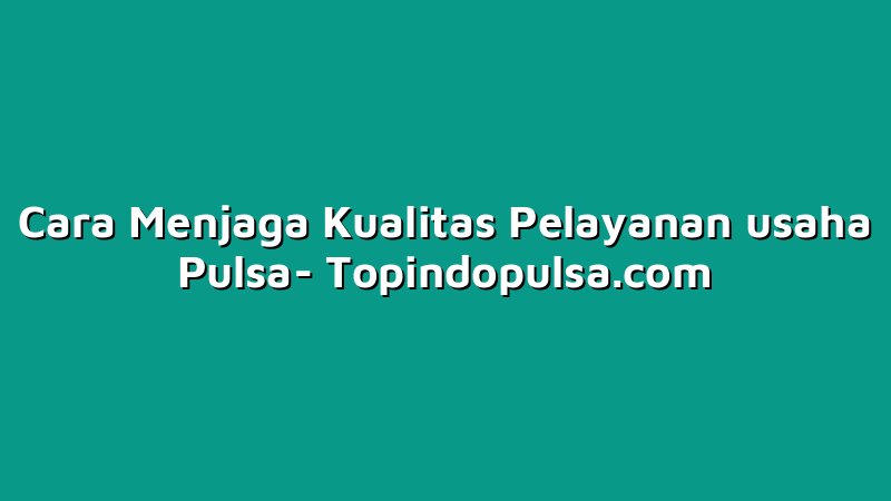 Cara Menjaga Kualitas Pelayanan usaha Pulsa