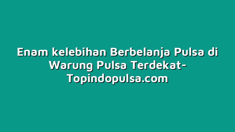 Enam kelebihan Berbelanja Pulsa di Warung Pulsa Terdekat