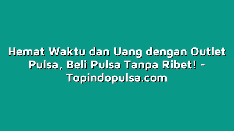 Hemat Waktu dan Uang dengan Outlet Pulsa, Beli Pulsa Tanpa Ribet!