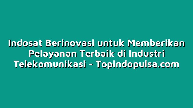 Indosat Berinovasi untuk Memberikan Pelayanan Terbaik di Industri Telekomunikasi