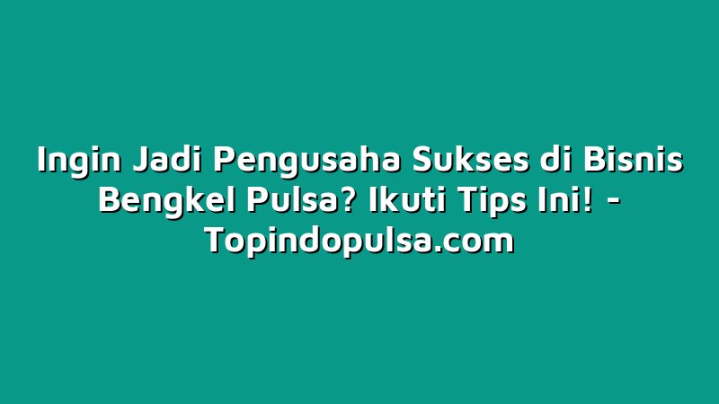 Ingin Jadi Pengusaha Sukses di Bisnis Bengkel Pulsa? Ikuti Tips Ini!
