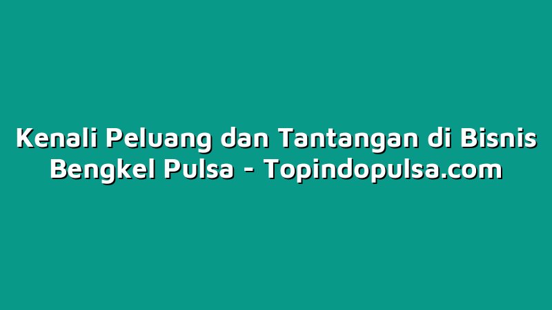 Kenali Peluang dan Tantangan di Bisnis Bengkel Pulsa