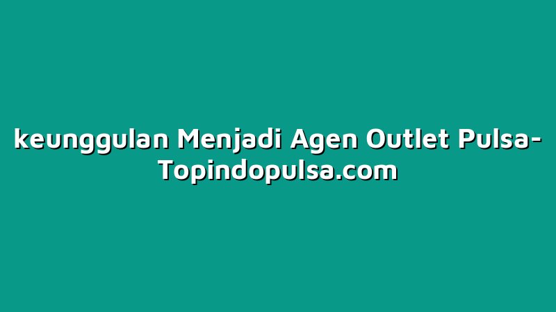 keunggulan Menjadi Agen Outlet Pulsa